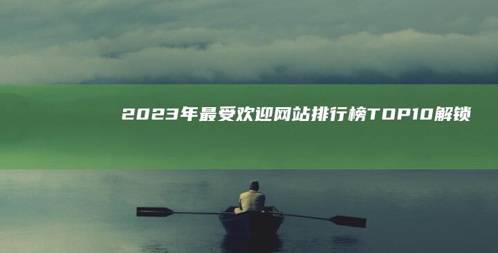 2023年最受欢迎网站排行榜TOP10：解锁互联网前沿热点